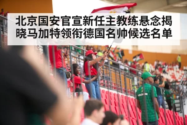 北京国安官宣新任主教练悬念揭晓马加特领衔德国名帅候选名单