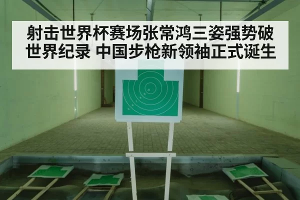 射击世界杯赛场张常鸿三姿强势破世界纪录 中国步枪新领袖正式诞生